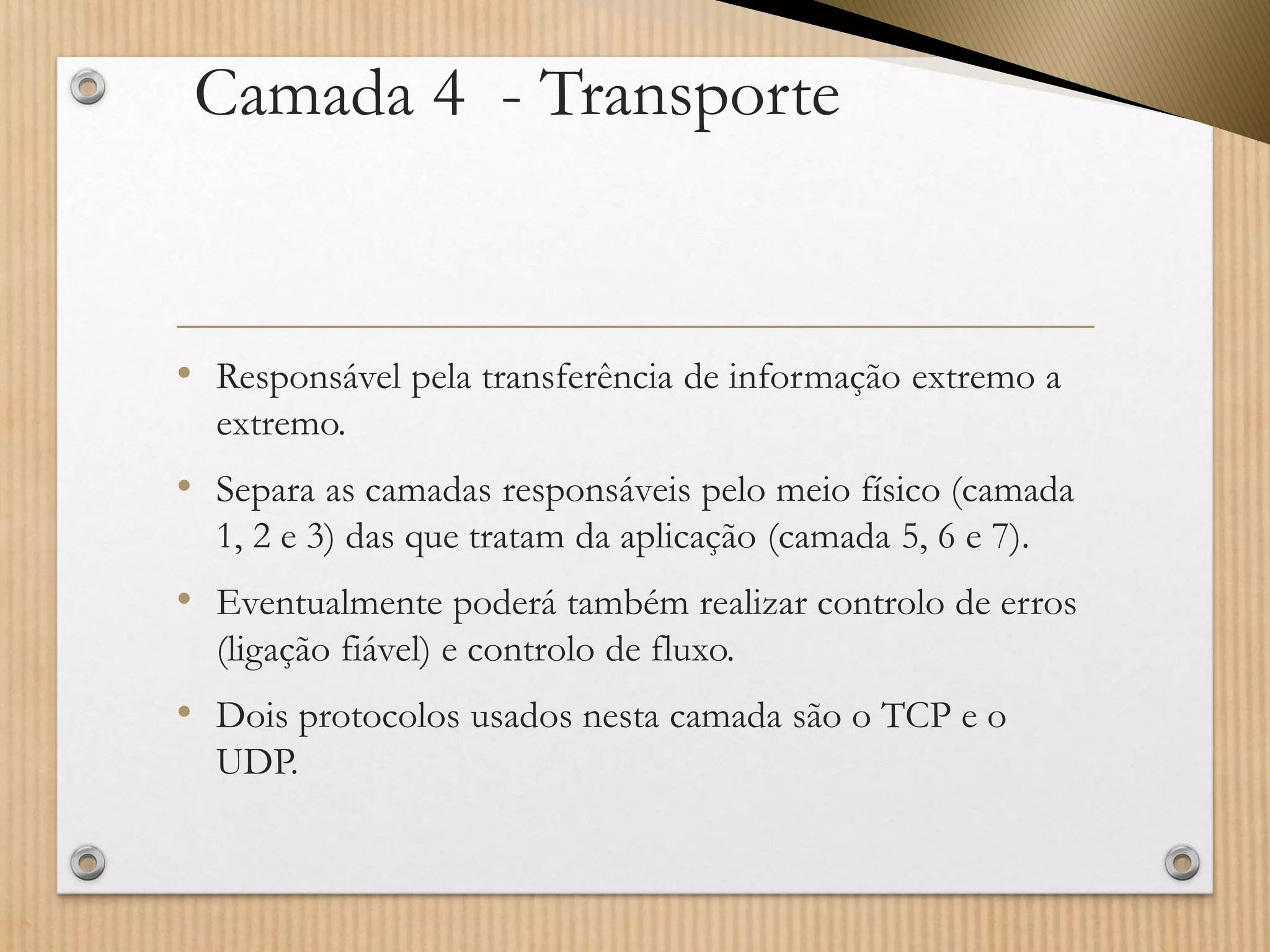Camada 4 -Transporte 
•Responsável pela transferência de informação extremo a extremo. 
•Separa as camadas responsáveis pelo meio físico (camada 1, 2 e 3) das que tratam da aplicação (camada 5, 6 e 7). 
•Eventualmente poderá também realizar controlo de erros (ligação fiável) e controlo de fluxo. 
•Dois protocolos usados nesta camada são o TCP e o UDP.  