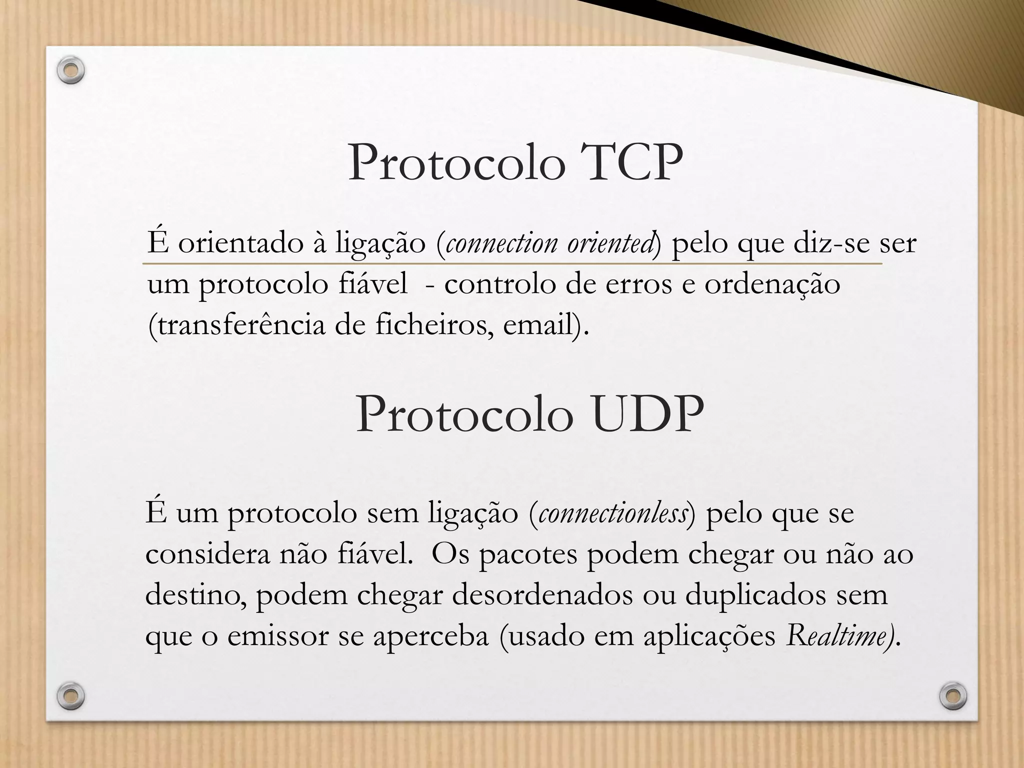 Protocolo TCP 
É orientado à ligação (connectionoriented) pelo que diz-se ser um protocolo fiável -controlo de erros e ordenação (transferência de ficheiros, email). 
Protocolo UDP 
É um protocolo sem ligação (connectionless) pelo que se considera não fiável. Os pacotes podem chegar ou não ao destino, podem chegar desordenados ou duplicados sem que o emissor se aperceba (usado em aplicações Realtime).  