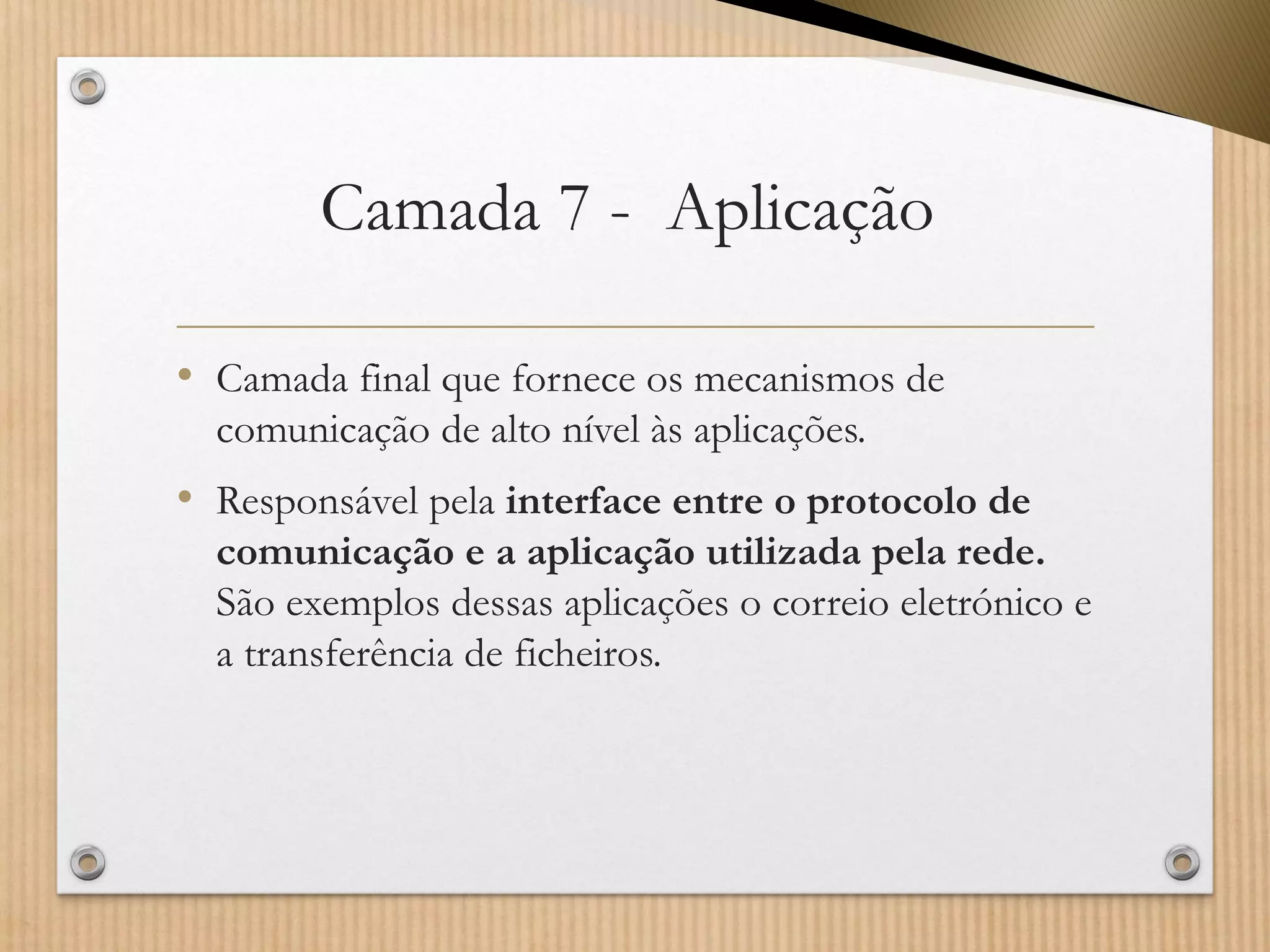 Camada 7 -Aplicação 
•Camada final que fornece os mecanismos de comunicação de alto nível às aplicações. 
•Responsável pela interface entre o protocolo de comunicação e a aplicação utilizada pela rede. São exemplos dessas aplicações o correio eletrónico e a transferência de ficheiros.  