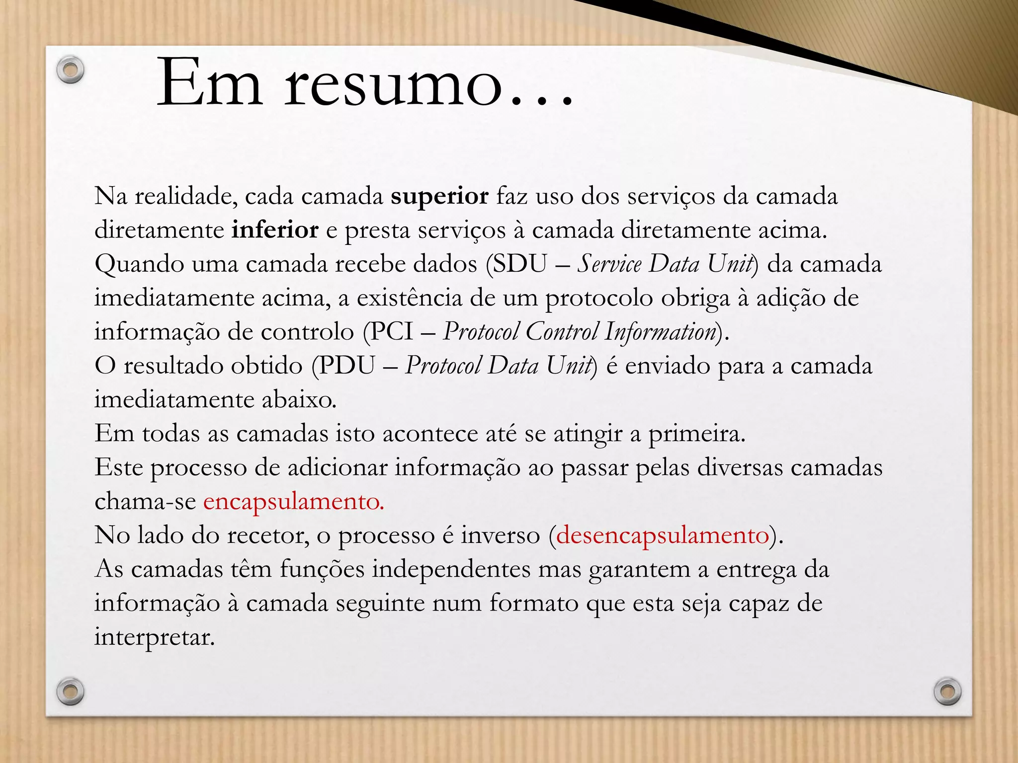 Em resumo… 
Na realidade, cada camada superiorfaz uso dos serviços da camada diretamente inferiore presta serviços à camada diretamente acima. 
Quando uma camada recebe dados (SDU –ServiceData Unit) da camada imediatamente acima, a existência de um protocolo obriga à adição de informação de controlo (PCI –ProtocolControlInformation). 
O resultado obtido (PDU –ProtocolData Unit) é enviado para a camada imediatamente abaixo. 
Em todas as camadas isto acontece até se atingir a primeira. 
Este processo de adicionar informação ao passar pelas diversas camadas chama-se encapsulamento. 
No lado do recetor, o processo é inverso (desencapsulamento). 
As camadas têm funções independentes mas garantem a entrega da informação à camada seguinte num formato que esta seja capaz de interpretar.  