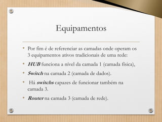 Equipamentos 
•Por fim é de referenciar as camadas onde operam os 3 equipamentos ativostradicionais de uma rede: 
•HUBfunciona a nível da camada 1 (camada física), 
•Switchna camada 2 (camada de dados). 
•Há switchscapazes de funcionar também na camada 3. 
•Routerna camada 3 (camada de rede).  