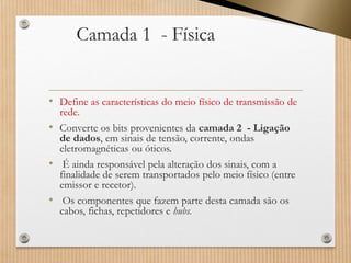 Camada 1 -Física 
•Define as características do meio físico de transmissão de rede. 
•Converte os bits provenientes da camada 2 -Ligação de dados, em sinais de tensão, corrente, ondas eletromagnéticas ou óticos. 
•É ainda responsável pela alteração dos sinais, com a finalidade de serem transportados pelo meio físico (entre emissor e recetor). 
•Os componentes que fazem parte desta camada são os cabos, fichas, repetidores e hubs.  