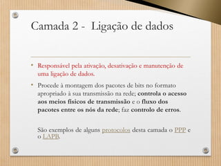 Camada 2 -Ligação de dados 
•Responsável pela ativação, desativação e manutenção de uma ligação de dados. 
•Procede à montagem dos pacotes de bits no formato apropriado à sua transmissão na rede; controla o acesso aos meios físicos de transmissãoe o fluxo dos pacotes entre os nós da rede; faz controlo de erros. 
SãoexemplosdealgunsprotocolosdestacamadaoPPPeoLAPB.  