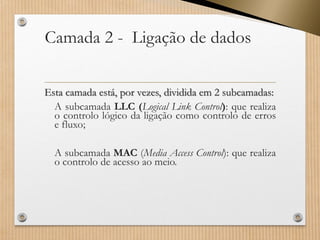 Camada 2 -Ligação de dados Estacamadaestá,porvezes,divididaem2subcamadas: 
AsubcamadaLLC(LogicalLinkControl):querealizaocontrolológicodaligaçãocomocontrolodeerrosefluxo; 
AsubcamadaMAC(MediaAccessControl):querealizaocontrolodeacessoaomeio.  