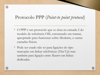 Protocolo PPP (Point-topointprotocol) 
•O PPP é um protocolo que se situa na camada 2 do modelo de referência OSI, estruturado em tramas, apropriado para funcionar sobre Modems, e outras camadas físicas. 
•Pode ser usado não só para ligações do tipo marcação em linhas telefónicas (Dial Up) mas também para ligação entreRouters em linhas dedicadas.  
