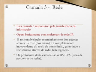 Camada 3 -Rede 
•Esta camada é responsável pela transferência da informação. 
•Opera basicamente com endereços de rede IP. 
•É responsável pelo encaminhamento dos pacotes através da rede (nos routers) e é completamente independente do meio de transmissão, garantindo a transmissão através de redes heterogéneas. 
•Os protocolos desta camada são o IP e IPX (troca de pacotes entre redes).  