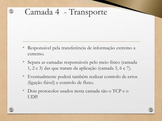 Camada 4 -Transporte 
•Responsável pela transferência de informação extremo a extremo. 
•Separa as camadas responsáveis pelo meio físico (camada 1, 2 e 3) das que tratam da aplicação (camada 5, 6 e 7). 
•Eventualmente poderá também realizar controlo de erros (ligação fiável) e controlo de fluxo. 
•Dois protocolos usados nesta camada são o TCP e o UDP.  