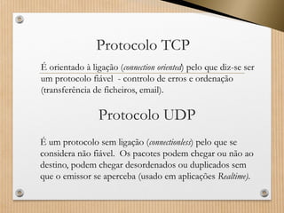 Protocolo TCP 
É orientado à ligação (connectionoriented) pelo que diz-se ser um protocolo fiável -controlo de erros e ordenação (transferência de ficheiros, email). 
Protocolo UDP 
É um protocolo sem ligação (connectionless) pelo que se considera não fiável. Os pacotes podem chegar ou não ao destino, podem chegar desordenados ou duplicados sem que o emissor se aperceba (usado em aplicações Realtime).  