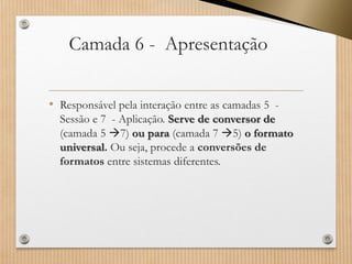 Camada 6 -Apresentação 
•Responsável pela interação entre as camadas 5 - Sessão e 7 -Aplicação. Serve de conversor de (camada 5 7) ou para (camada 7 5)o formato universal.Ou seja, procede a conversões de formatos entre sistemas diferentes.  