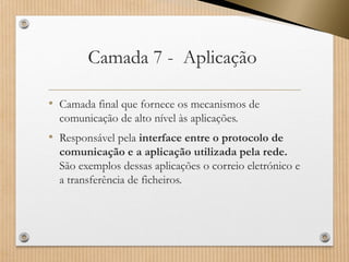 Camada 7 -Aplicação 
•Camada final que fornece os mecanismos de comunicação de alto nível às aplicações. 
•Responsável pela interface entre o protocolo de comunicação e a aplicação utilizada pela rede. São exemplos dessas aplicações o correio eletrónico e a transferência de ficheiros.  