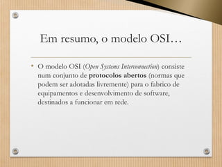 Em resumo, o modelo OSI… 
•O modelo OSI (Open SystemsInterconnection) consiste num conjunto de protocolos abertos (normas que podem ser adotadaslivremente) para o fabrico de equipamentos e desenvolvimento de software, destinados a funcionar em rede.  