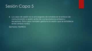 Sesión Capa 5 
 La capa de sesión es la encargada de establecer el enlace de 
comunicación o sesión entre las computadoras emisora y 
receptora. Esta capa también gestiona la sesión que se establece 
entre ambos nodos. 
Ejemplos: NetBIOS 
 