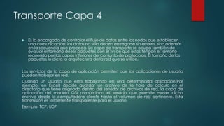 Transporte Capa 4 
 Es la encargada de controlar el flujo de datos entre los nodos que establecen 
una comunicación; los datos no solo deben entregarse sin errores, sino además 
en la secuencia que proceda. La capa de transporte se ocupa también de 
evaluar el tamaño de los paquetes con el fin de que estos tengan el tamaño 
requerido por las capas inferiores del conjunto de protocolos. El tamaño de los 
paquetes lo dicta la arquitectura de la red que se utilice. 
Los servicios de la capa de aplicación permiten que las aplicaciones de usuario 
puedan trabajar en red. 
Cuando un usuario que esta trabajando en una determinada aplicación(Por 
ejemplo, en Excel) decide guardar un archivo de la hoja de calculo en el 
directorio que tiene asignado dentro del servidor de archivos de red, la capa de 
aplicación del modelo OSI proporciona el servicio que permite mover dicho 
archivo desde la computadora cliente hasta el volumen de red pertinente. Esta 
transmisión es totalmente transparente para el usuario. 
Ejemplo: TCP, UDP 
 