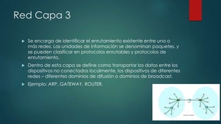 Red Capa 3 
 Se encarga de identificar el enrutamiento existente entre una o 
más redes. Las unidades de información se denominan paquetes, y 
se pueden clasificar en protocolos enrutables y protocolos de 
enrutamiento. 
 Dentro de esta capa se define como transportar los datos entre los 
dispositivos no conectados localmente, los dispositivos de diferentes 
redes – diferentes dominios de difusión o dominios de broadcast. 
 Ejemplo: ARP, GATEWAY, ROUTER. 
 