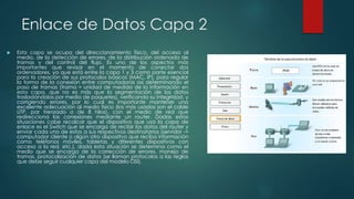 Enlace de Datos Capa 2 
 Esta capa se ocupa del direccionamiento físico, del acceso al 
medio, de la detección de errores, de la distribución ordenada de 
tramas y del control del flujo. Es uno de los aspectos más 
importantes que revisar en el momento de conectar dos 
ordenadores, ya que está entre la capa 1 y 3 como parte esencial 
para la creación de sus protocolos básicos (MAC, IP), para regular 
la forma de la conexión entre computadoras así determinando el 
paso de tramas (trama = unidad de medida de la información en 
esta capa, que no es más que la segmentación de los datos 
trasladándolos por medio de paquetes), verificando su integridad, y 
corrigiendo errores, por lo cual es importante mantener una 
excelente adecuación al medio físico (los más usados son el cable 
UTP, par trenzado o de 8 hilos), con el medio de red que 
redirecciona las conexiones mediante un router. Dadas estas 
situaciones cabe recalcar que el dispositivo que usa la capa de 
enlace es el Switch que se encarga de recibir los datos del router y 
enviar cada uno de estos a sus respectivos destinatarios (servidor -> 
computador cliente o algún otro dispositivo que reciba información 
como teléfonos móviles, tabletas y diferentes dispositivos con 
acceso a la red, etc.), dada esta situación se determina como el 
medio que se encarga de la corrección de errores, manejo de 
tramas, protocolización de datos (se llaman protocolos a las reglas 
que debe seguir cualquier capa del modelo OSI). 
 
