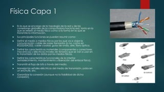 Física Capa 1 
 Es la que se encarga de la topología de la red y de las 
conexiones globales de la computadora hacia la red, tanto en lo 
que se refiere al medio físico como a la forma en la que se 
transmite la información. 
 Sus principales funciones se pueden resumir como: 
 Definir el medio o medios físicos por los que va a viajar la 
comunicación: cable de pares trenzados (o no, como en 
RS232/EIA232), cable coaxial, guías de onda, aire, fibra óptica. 
 Definir las características materiales (componentes y conectores 
mecánicos) y eléctricas (niveles de tensión) que se van a usar en 
la transmisión de los datos por los medios físicos. 
 Definir las características funcionales de la interfaz 
(establecimiento, mantenimiento y liberación del enlace físico). 
 Transmitir el flujo de bits a través del medio. 
 Manejar las señales eléctricas del medio de transmisión, polos en 
un enchufe, etc. 
 Garantizar la conexión (aunque no la fiabilidad de dicha 
conexión). 
