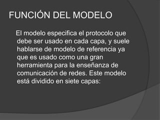 FUNCIÓN DEL MODELO
El modelo especifica el protocolo que
debe ser usado en cada capa, y suele
hablarse de modelo de referencia ya
que es usado como una gran
herramienta para la enseñanza de
comunicación de redes. Este modelo
está dividido en siete capas:
 