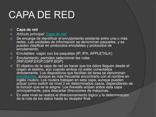CAPA DE RED
 Capa de red
 Artículo principal: Capa de red
 Se encarga de identificar el enrutamiento existente entre una o más
redes. Las unidades de información se denominan paquetes, y se
pueden clasificar en protocolos enrutables y protocolos de
enrutamiento.
 Enrutables: viajan con los paquetes (IP, IPX, APPLETALK)
 Enrutamiento: permiten seleccionar las rutas
(RIP,IGRP,EIGP,OSPF,BGP)
 El objetivo de la capa de red es hacer que los datos lleguen desde el
origen al destino, aún cuando ambos no estén conectados
directamente. Los dispositivos que facilitan tal tarea se denominan
enrutadores, aunque es más frecuente encontrarlo con el nombre en
inglés routers. Los routers trabajan en esta capa, aunque pueden
actuar como switch de nivel 2 en determinados casos, dependiendo de
la función que se le asigne. Los firewalls actúan sobre esta capa
principalmente, para descartar direcciones de máquinas.
 En este nivel se realiza el direccionamiento lógico y la determinación
de la ruta de los datos hasta su receptor final.
 