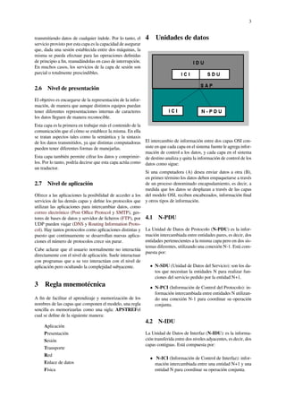 3
transmitiendo datos de cualquier índole. Por lo tanto, el
servicio provisto por esta capa es la capacidad de asegurar
que, dada una sesión establecida entre dos máquinas, la
misma se pueda efectuar para las operaciones deﬁnidas
de principio a ﬁn, reanudándolas en caso de interrupción.
En muchos casos, los servicios de la capa de sesión son
parcial o totalmente prescindibles.
2.6 Nivel de presentación
El objetivo es encargarse de la representación de la infor-
mación, de manera que aunque distintos equipos puedan
tener diferentes representaciones internas de caracteres
los datos lleguen de manera reconocible.
Esta capa es la primera en trabajar más el contenido de la
comunicación que el cómo se establece la misma. En ella
se tratan aspectos tales como la semántica y la sintaxis
de los datos transmitidos, ya que distintas computadoras
pueden tener diferentes formas de manejarlas.
Esta capa también permite cifrar los datos y comprimir-
los. Por lo tanto, podría decirse que esta capa actúa como
un traductor.
2.7 Nivel de aplicación
Ofrece a las aplicaciones la posibilidad de acceder a los
servicios de las demás capas y deﬁne los protocolos que
utilizan las aplicaciones para intercambiar datos, como
correo electrónico (Post Oﬃce Protocol y SMTP), ges-
tores de bases de datos y servidor de ﬁcheros (FTP), por
UDP pueden viajar (DNS y Routing Information Proto-
col). Hay tantos protocolos como aplicaciones distintas y
puesto que continuamente se desarrollan nuevas aplica-
ciones el número de protocolos crece sin parar.
Cabe aclarar que el usuario normalmente no interactúa
directamente con el nivel de aplicación. Suele interactuar
con programas que a su vez interactúan con el nivel de
aplicación pero ocultando la complejidad subyacente.
3 Regla mnemotécnica
A ﬁn de facilitar el aprendizaje y memorización de los
nombres de las capas que componen el modelo, una regla
sencilla es memorizarlas como una sigla: APSTREFel
cual se deﬁne de la siguiente manera:
Aplicación
Presentación
Sesión
Transporte
Red
Enlace de datos
Física
4 Unidades de datos
El intercambio de información entre dos capas OSI con-
siste en que cada capa en el sistema fuente le agrega infor-
mación de control a los datos, y cada capa en el sistema
de destino analiza y quita la información de control de los
datos como sigue:
Si una computadora (A) desea enviar datos a otra (B),
en primer término los datos deben empaquetarse a través
de un proceso denominado encapsulamiento, es decir, a
medida que los datos se desplazan a través de las capas
del modelo OSI, reciben encabezados, información ﬁnal
y otros tipos de información.
4.1 N-PDU
La Unidad de Datos de Protocolo (N-PDU) es la infor-
mación intercambiada entre entidades pares, es decir, dos
entidades pertenecientes a la misma capa pero en dos sis-
temas diferentes, utilizando una conexión N-1. Está com-
puesta por:
• N-SDU (Unidad de Datos del Servicio): son los da-
tos que necesitan la entidades N para realizar fun-
ciones del servicio pedido por la entidad N+1.
• N-PCI (Información de Control del Protocolo): in-
formación intercambiada entre entidades N utilizan-
do una conexión N-1 para coordinar su operación
conjunta.
4.2 N-IDU
La Unidad de Datos de Interfaz (N-IDU): es la informa-
ción transferida entre dos niveles adyacentes, es decir, dos
capas contiguas. Está compuesta por:
• N-ICI (Información de Control de Interfaz): infor-
mación intercambiada entre una entidad N+1 y una
entidad N para coordinar su operación conjunta.
 