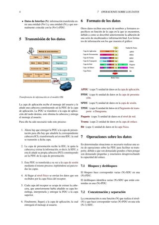 4 7 OPERACIONES SOBRE LOS DATOS
• Datos de Interfaz-(N): información transferida en-
tre una entidad-(N+1) y una entidad-(N) y que nor-
malmente coincide con la (N+1)-PDU.
5 Transmisión de los datos
Transferencia de información en el modelo OSI.
La capa de aplicación recibe el mensaje del usuario y le
añade una cabecera constituyendo así la PDU de la capa
de aplicación. La PDU se transﬁere a la capa de aplica-
ción del nodo destino, este elimina la cabecera y entrega
el mensaje al usuario.
Para ello ha sido necesario todo este proceso:
1. Ahora hay que entregar la PDU a la capa de presen-
tación para ello hay que añadirle la correspondiente
cabecera ICI y transformarla así en una IDU, la cual
se transmite a dicha capa.
2. La capa de presentación recibe la IDU, le quita la
cabecera y extrae la información, es decir, la SDU, a
esta le añade su propia cabecera (PCI) constituyendo
así la PDU de la capa de presentación.
3. Esta PDU es transferida a su vez a la capa de sesión
mediante el mismo proceso, repitiéndose así para to-
das las capas.
4. Al llegar al nivel físico se envían los datos que son
recibidos por la capa física del receptor.
5. Cada capa del receptor se ocupa de extraer la cabe-
cera, que anteriormente había añadido su capa ho-
móloga, interpretarla y entregar la PDU a la capa
superior.
6. Finalmente, llegará a la capa de aplicación, la cual
entregará el mensaje al usuario.
6 Formato de los datos
Otros datos reciben una serie de nombres y formatos es-
pecíﬁcos en función de la capa en la que se encuentren,
debido a como se describió anteriormente la adhesión de
una serie de encabezados e información ﬁnal. Los forma-
tos de información son los que muestra el gráﬁco:
APDU (capa 7) unidad de datos en la capa de aplicación.
PPDU (capa 6) unidad de datos en la capa de presenta-
ción.
SPDU (capa 5) unidad de datos en la capa de sesión.
TPDU (capa 4) unidad de datos en el Segmento de trans-
porte o Datagrama.
Paquete (capa 3) unidad de datos en el nivel de red.
Trama (capa 2) unidad de datos en la capa de enlace.
Bit (capa 1) unidad de datos en la capa física.
7 Operaciones sobre los datos
En determinadas situaciones es necesario realizar una se-
rie de operaciones sobre las PDU para facilitar su trans-
porte, debido a que son demasiado grandes o bien porque
son demasiado pequeñas y estaríamos desaprovechando
la capacidad del enlace.
7.1 Bloqueo y desbloqueo
El bloqueo hace corresponder varias (N)-SDU en una
(N)-PDU.
El desbloqueo identiﬁca varias (N)-SDU que están con-
tenidas en una (N)-PDU.
7.2 Concatenación y separación
La concatenación es una función-(N) que realiza el nivel-
(N) y que hace corresponder varias (N)-PDU en una sola
(N-1)-SDU.
 