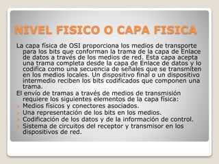 NIVEL FISICO O CAPA FISICA
La capa física de OSI proporciona los medios de transporte
para los bits que conforman la trama de la capa de Enlace
de datos a través de los medios de red. Esta capa acepta
una trama completa desde la capa de Enlace de datos y lo
codifica como una secuencia de señales que se transmiten
en los medios locales. Un dispositivo final o un dispositivo
intermedio reciben los bits codificados que componen una
trama.
El envío de tramas a través de medios de transmisión
requiere los siguientes elementos de la capa física:
 Medios físicos y conectores asociados.
 Una representación de los bits en los medios.
 Codificación de los datos y de la información de control.
 Sistema de circuitos del receptor y transmisor en los
dispositivos de red.
 