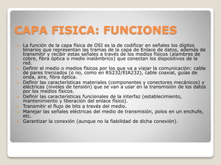 CAPA FISICA: FUNCIONES
 La función de la capa física de OSI es la de codificar en señales los dígitos
binarios que representan las tramas de la capa de Enlace de datos, además de
transmitir y recibir estas señales a través de los medios físicos (alambres de
cobre, fibra óptica o medio inalámbrico) que conectan los dispositivos de la
red.
 Definir el medio o medios físicos por los que va a viajar la comunicación: cable
de pares trenzados (o no, como en RS232/EIA232), cable coaxial, guías de
onda, aire, fibra óptica.
 Definir las características materiales (componentes y conectores mecánicos) y
eléctricas (niveles de tensión) que se van a usar en la transmisión de los datos
por los medios físicos.
 Definir las características funcionales de la interfaz (establecimiento,
mantenimiento y liberación del enlace físico).
 Transmitir el flujo de bits a través del medio.
 Manejar las señales eléctricas del medio de transmisión, polos en un enchufe,
etc.
 Garantizar la conexión (aunque no la fiabilidad de dicha conexión).
 