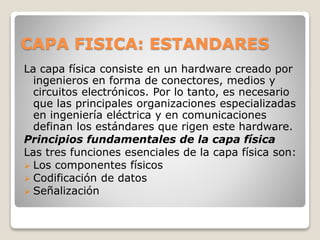 CAPA FISICA: ESTANDARES
La capa física consiste en un hardware creado por
ingenieros en forma de conectores, medios y
circuitos electrónicos. Por lo tanto, es necesario
que las principales organizaciones especializadas
en ingeniería eléctrica y en comunicaciones
definan los estándares que rigen este hardware.
Principios fundamentales de la capa física
Las tres funciones esenciales de la capa física son:
 Los componentes físicos
 Codificación de datos
 Señalización
 