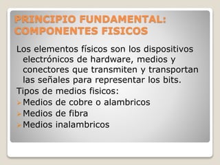 PRINCIPIO FUNDAMENTAL:
COMPONENTES FISICOS
Los elementos físicos son los dispositivos
electrónicos de hardware, medios y
conectores que transmiten y transportan
las señales para representar los bits.
Tipos de medios fisicos:
Medios de cobre o alambricos
Medios de fibra
Medios inalambricos
 