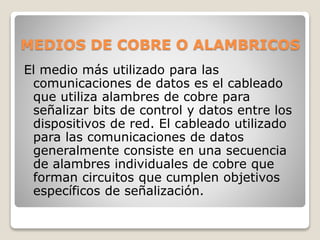 MEDIOS DE COBRE O ALAMBRICOS
El medio más utilizado para las
comunicaciones de datos es el cableado
que utiliza alambres de cobre para
señalizar bits de control y datos entre los
dispositivos de red. El cableado utilizado
para las comunicaciones de datos
generalmente consiste en una secuencia
de alambres individuales de cobre que
forman circuitos que cumplen objetivos
específicos de señalización.
 