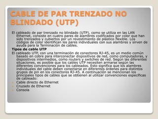 CABLE DE PAR TRENZADO NO
BLINDADO (UTP)
El cableado de par trenzado no blindado (UTP), como se utiliza en las LAN
Ethernet, consiste en cuatro pares de alambres codificados por color que han
sido trenzados y cubiertos por un revestimiento de plástico flexible. Los
códigos de color identifican los pares individuales con sus alambres y sirven de
ayuda para la Terminación de cables.
Tipos de cable UTP
El cableado UTP, con una terminación de conectores RJ-45, es un medio común
basado en cobre para interconectar dispositivos de red, como computadoras, y
dispositivos intermedios, como routers y switches de red. Según las diferentes
situaciones, es posible que los cables UTP necesiten armarse según las
diferentes convenciones para los cableados. Esto significa que los alambres
individuales del cable deben conectarse en diferentes órdenes para distintos
grupos de pin en los conectores RJ-45. A continuación se mencionan los
principales tipos de cables que se obtienen al utilizar convenciones específicas
de cableado:
 Cable directo de Ethernet
 Cruzado de Ethernet
 Consola
 