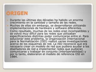 ORIGEN
 Durante las últimas dos décadas ha habido un enorme
crecimiento en la cantidad y tamaño de las redes.
 Muchas de ellas sin embargo, se desarrollaron utilizando
implementaciones de hardware y software diferentes.
 Como resultado, muchas de las redes eran incompatibles y
se volvió muy difícil para las redes que utilizaban
especificaciones distintas poder comunicarse entre sí. Para
solucionar este problema, la Organización Internacional
para la Normalización (ISO) realizó varias investigaciones
acerca de los esquemas de red. La ISO reconoció que era
necesario crear un modelo de red que pudiera ayudar a los
diseñadores de red a implementar redes que pudieran
comunicarse y trabajar en conjunto (interoperabilidad) y
por lo tanto, elaboraron el modelo de referencia OSI en
1984.
 