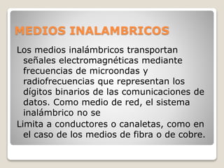 MEDIOS INALAMBRICOS
Los medios inalámbricos transportan
señales electromagnéticas mediante
frecuencias de microondas y
radiofrecuencias que representan los
dígitos binarios de las comunicaciones de
datos. Como medio de red, el sistema
inalámbrico no se
Limita a conductores o canaletas, como en
el caso de los medios de fibra o de cobre.
 