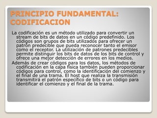 PRINCIPIO FUNDAMENTAL:
CODIFICACION
La codificación es un método utilizado para convertir un
stream de bits de datos en un código predefinido. Los
códigos son grupos de bits utilizados para ofrecer un
patrón predecible que pueda reconocer tanto el emisor
como el receptor. La utilización de patrones predecibles
permite distinguir los bits de datos de los bits de control y
ofrece una mejor detección de errores en los medios.
Además de crear códigos para los datos, los métodos de
codificación en la capa física también pueden proporcionar
códigos para control, como la identificación del comienzo y
el final de una trama. El host que realiza la transmisión
transmitirá el patrón específico de bits o un código para
identificar el comienzo y el final de la trama.
 