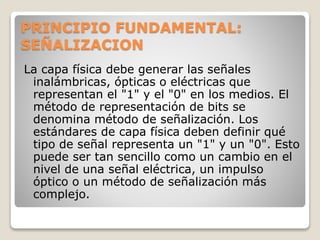PRINCIPIO FUNDAMENTAL:
SEÑALIZACION
La capa física debe generar las señales
inalámbricas, ópticas o eléctricas que
representan el "1" y el "0" en los medios. El
método de representación de bits se
denomina método de señalización. Los
estándares de capa física deben definir qué
tipo de señal representa un "1" y un "0". Esto
puede ser tan sencillo como un cambio en el
nivel de una señal eléctrica, un impulso
óptico o un método de señalización más
complejo.
 