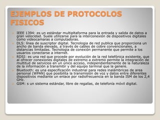 EJEMPLOS DE PROTOCOLOS
FISICOS
 IEEE 1394: es un estándar multipltaforma para la entrada y salida de datos a
gran velocidad. Suele utilizarse para la interconexión de dispositivos digitales
como videocamaras a computadoras.
 DLS: línea de suscriptor digital. Tecnologia de red publica que proporciona un
ancho de banda elevado, a través de cables de cobre convencionales, a
distancias limitadas. Tecnologia de conexión permanente que permite a los
usuarios conectarse a internet.
 RDSI: es una red que procede por evolución de la red telefónica existente, que
al ofrecer conexiones digitales de extremo a extremo permite la integración de
multitud de servicios en un único acceso, independientemente de la naturaleza
de la información a transmitir y del equipo termnal que la genere.
 Bluetooth: es una especificación industrial para redes inalámbricas de area
personal (WPAN) que posibilita la transmisión de voz y datos entre diferentes
dispositivos mediante un enlace por radiofrecuencia en la banda ISM de los 2,4
GHz.
 GSM: s un sistema estándar, libre de regalías, de telefonía móvil digital.
 