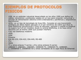 EJEMPLOS DE PROTOCOLOS
FISICOS
 USB: es un estándar industrial desarrollado en los años 1990 que define los
cables, conectores y protocolos usados en un bus para conectar, comunicar y
proveer de alimentación eléctrica entre ordenadores y periféricos y dispositivos
electrónicos.
 ADSL: es un tipo de tecnología de línea DSL. Consiste en una transmisión
analógica de datos digital apoyada en el par simetrico de cobre que lleva la
línea telefónica convencional o línea de abonado, siempre y cuando la longitud
no supere los 5,5 km medidos desde la central telefónica, o no haya otros
servicios por el mismo cable que puedan interferir.
 V.92 red telefónica módems
 xDSL
 IrDA
 Firewire
 EIA RS-232, EIA-422, EIA-449, RS-485
 ITU
 ISDN
 T1 y otros enlaces T-carrier, y E1y otros enlaces E-carrier.
 10BASE-T, 10BASE2, 10BASE5, 100BASE-TX, 100BASE-FX, 100BASE-
T, 1000BASE-T, 1000BASE-SX y otras variedades de la capa física de Ethernet
 