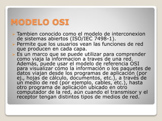 MODELO OSI
 Tambien conocido como el modelo de interconexion
de sistemas abiertos (ISO/IEC 7498-1).
 Permite que los usuarios vean las funciones de red
que producen en cada capa.
 Es un marco que se puede utilizar para comprender
como viaja la informacion a traves de una red.
Además, puede usar el modelo de referencia OSI
para visualizar cómo la información o los paquetes de
datos viajan desde los programas de aplicación (por
ej., hojas de cálculo, documentos, etc.), a través de
un medio de red (por ejemplo, cables, etc.), hasta
otro programa de aplicación ubicado en otro
computador de la red, aún cuando el transmisor y el
receptor tengan distintos tipos de medios de red.
 