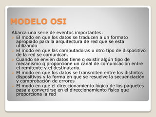 MODELO OSI
Abarca una serie de eventos importantes:
 El modo en que los datos se traducen a un formato
apropiado para la arquitectura de red que se esta
utilizando
 El modo en que las computadoras u otro tipo de dispositivo
de la red se comunican.
 Cuando se envíen datos tiene q existir algún tipo de
mecanismo q proporcione un canal de comunicación entre
el remitente y el destinatario.
 El modo en que los datos se transmiten entre los distintos
dispositivos y la forma en que se resuelve la secuenciación
y comprobación de errores
 El modo en que el direccionamiento lógico de los paquetes
pasa a convertirse en el direccionamiento físico que
proporciona la red
 