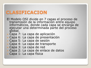 CLASIFICACION
El Modelo OSI divide en 7 capas el proceso de
transmisión de la información entre equipo
informáticos, donde cada capa se encarga de
ejecutar una determinada parte del proceso
global.
 Capa 7: La capa de aplicación
 Capa 6: La capa de presentación
 Capa 5: La capa de sesión
 Capa 4: La capa de transporte
 Capa 3: La capa de red
 Capa 2: La capa de enlace de datos
 Capa 1: La capa física
 
