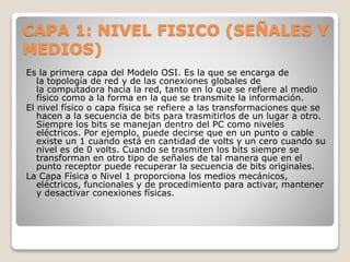 CAPA 1: NIVEL FISICO (SEÑALES Y
MEDIOS)
Es la primera capa del Modelo OSI. Es la que se encarga de
la topología de red y de las conexiones globales de
la computadora hacia la red, tanto en lo que se refiere al medio
físico como a la forma en la que se transmite la información.
El nivel físico o capa física se refiere a las transformaciones que se
hacen a la secuencia de bits para trasmitirlos de un lugar a otro.
Siempre los bits se manejan dentro del PC como niveles
eléctricos. Por ejemplo, puede decirse que en un punto o cable
existe un 1 cuando está en cantidad de volts y un cero cuando su
nivel es de 0 volts. Cuando se trasmiten los bits siempre se
transforman en otro tipo de señales de tal manera que en el
punto receptor puede recuperar la secuencia de bits originales.
La Capa Física o Nivel 1 proporciona los medios mecánicos,
eléctricos, funcionales y de procedimiento para activar, mantener
y desactivar conexiones físicas.
 