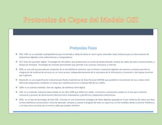 Protocolos Físico
 IEEE 1394: es un estándar multiplataforma para la entrada y salida de datos en serie a gran velocidad. Suele utilizarse para la interconexión de
dispositivos digitales como videocámaras a computadoras.
 DLS: línea de suscriptor digital. Tecnología de red pública que proporciona un ancho de banda elevado, atraves de cables de cobre convencionales, a
distancias limitadas. Tecnología de conexión permanente que permite a los usuarios conectarse a Internet
 RDSI: es una red que procede por evolución de la red telefónica existente, que al ofrecer conexiones digitales de extremo a extremo permite la
integración de multitud de servicios en un único acceso, independientemente de la naturaleza de la información a transmitir y del equipo terminal
que la genere.
 Bluetooth: es una especificación industrial para Redes Inalámbricas de Área Personal (WPAN) que posibilita la transmisión de voz y datos entre
diferentes dispositivos mediante un enlace por radiofrecuencia en la banda ISM de los 2,4GHz.
 GSM: es un sistema estándar, libre de regalías, de telefonía móvil digital.
 USB: es un estándar industrial desarrollado en los años 1990 que define los cables, conectores y protocolos usados en un bus para conectar,
comunicar y proveer de alimentación eléctrica entre ordenadores y periféricos y dispositivos electrónicos.
 ADSL: es un tipo de tecnología de línea DSL. Consiste en una transmisión analógica de datos digitales apoyada en el par simétrico de cobre que lleva
la línea telefónica convencional o línea de abonado, siempre y cuando la longitud de línea no supere los 5,5 km medidos desde la Central Telefónica,
o no haya otros servicios por el mismo cable que puedan interferir.
 