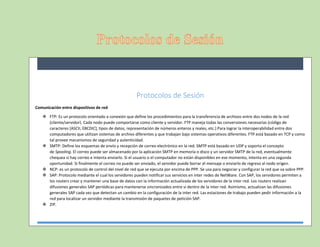 Protocolos de Sesión
Comunicación entre dispositivos de red
 FTP: Es un protocolo orientado a conexión que define los procedimientos para la transferencia de archivos entre dos nodos de la red
(cliente/servidor). Cada nodo puede comportarse como cliente y servidor. FTP maneja todas las conversiones necesarias (código de
caracteres [ASCII, EBCDIC], tipos de datos, representación de números enteros y reales, etc.) Para lograr la interoperabilidad entre dos
computadores que utilizan sistemas de archivo diferentes y que trabajan bajo sistemas operativos diferentes. FTP está basado en TCP y como
tal provee mecanismos de seguridad y autenticidad.
 SMTP: Define los esquemas de envío y recepción de correo electrónico en la red. SMTP está basado en UDP y soporta el concepto
de Spooling. El correo puede ser almacenado por la aplicación SMTP en memoria o disco y un servidor SMTP de la red, eventualmente
chequea si hay correo e intenta enviarlo. Si el usuario o el computador no están disponibles en ese momento, intenta en una segunda
oportunidad. Si finalmente el correo no puede ser enviado, el servidor puede borrar el mensaje o enviarlo de regreso al nodo origen.
 NCP: es un protocolo de control del nivel de red que se ejecuta por encima de PPP. Se usa para negociar y configurar la red que va sobre PPP.
 SAP: Protocolo mediante el cual los servidores pueden notificar sus servicios en inter redes de NetWare. Con SAP, los servidores permiten a
los routers crear y mantener una base de datos con la información actualizada de los servidores de la inter red. Los routers realizan
difusiones generales SAP periódicas para mantenerse sincronizados entre sí dentro de la inter red. Asimismo, actualizan las difusiones
generales SAP cada vez que detectan un cambio en la configuración de la inter red. Las estaciones de trabajo pueden pedir información a la
red para localizar un servidor mediante la transmisión de paquetes de petición SAP.
 ZIP.
 