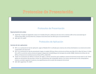 Protocolos de Presentación
Representación de los datos
 AppleTalk: El diseño de AppleTalk se basa en el modelo OSI pero a diferencia de otros de los sistemas LAN no fue construido bajo el
sistema Xerox XNS, no tenía Ethernet y tampoco tenía direcciones de 48 bit para el encaminamiento.
 SAP, NCP, FTP, SMTP
Protocolos de Aplicación
Servicios de red a aplicaciones
 NFS: es un protocolo de nivel de aplicación, según el Modelo OSI. Es utilizado para sistemas de archivos distribuido en un entorno de red de
computadoras de área local.
 AFP: es un protocolo de capa de presentación (según el modelo OSI) que ofrece servicios de archivos para Mac OS X y Mac OS Classic. En Mac
OS X, AFP es uno de los varios servicios de apoyo a disposición incluida Bloque de mensajes de servidor (SMB), Sistema de archivos de red
(NFS), el Protocolo de transferencia de archivos (FTP), y Web DAV.
 Telnet: Es el protocolo que define el conjunto de reglas y criterios necesarios para establecer sesiones de terminal virtual sobre la red. Telnet
define los mecanismos que permiten conocer las características del computador destino. Así mismo, permite que los dos computadores
(cliente y servidor) negocien el entorno y las especificaciones de la sesión de emulación de terminal.
 SAP, NCP, AppleTalk, FTP, SMTP.
 
