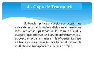 4 - Capa de Transporte
Su función principal consiste en aceptar los
datos de la capa de sesión, dividirlos en unidades
más pequeñas, pasarlos a la capa de red y
asegurar que todos ellos lleguen correctamente al
otro extremo de la manera más eficiente. La capa
de transporte se necesita para hacer el trabajo de
multiplexión transparente al nivel de sesión.
 