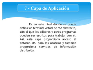 7 - Capa de Aplicación
Es en este nivel donde se puede
definir un terminal virtual de red abstracto,
con el que los editores y otros programas
pueden ser escritos para trabajar con él.
Así, esta capa proporciona acceso al
entorno OSI para los usuarios y también
proporciona servicios de información
distribuida.
 