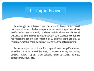 1 - Capa Física
Se encarga de la transmisión de bits a lo largo de un canal
de comunicación. Debe asegurarse en esta capa que si se
envía un bit por el canal, se debe recibir el mismo bit en el
destino. Es aquí donde se debe decidir con cuántos voltios se
representará un bit con valor 1 ó 0, cuánto dura un bit, la
forma de establecer la conexión inicial y cómo interrumpirla.
En esta capa se ubican los repetidores, amplificadores,
estrellas pasivas, multiplexores, concentradores, modems,
codecs, CSUs, DSUs, transceivers, transductores, cables,
conectores, NICs, etc.
 