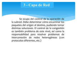 3 - Capa de Red
Se ocupa del control de la operación de
la subred. Debe determinar cómo encaminar los
paquetes del origen al destino, pudiendo tomar
distintas soluciones. El control de la congestión
es también problema de este nivel, así como la
responsabilidad para resolver problemas de
interconexión de redes heterogéneas (con
protocolos diferentes, etc.)
 