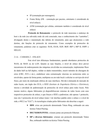• IP (comutação por mensagens);
• Frame Relay (FR – comutação por pacotes, entretanto é considerado de
nível enlace);
• ATM (comutação por células, entretanto também é considerado de nível
enlace)
Protocolo de Roteamento: o protocolo de rede menciona o endereço do
host e da rede (ou sub-rede) onde ele está conectado, mas o conhecimento dos “caminhos”,
divulgação destes e manutenção das tabelas de roteamento, para que alcancemos a rede
destino, são funções do protocolo de roteamento. Como exemplos de protocolos de
roteamento, podemos citar os seguintes: IS-IS, ES-IS, EGP, BGP, RIP I, RIP II, OSPF e
HELLO.
2.1.6. – CAMADA 2 – ENLACE
Este nível tem diferenças fundamentais, quando abordamos protocolos de
WAN, de MAN ou de LAN. Quanto as suas funções, o nível de enlace deve prover
mecanismos de endereçamento das máquinas envolvidas na comunicação, implementar fluxo
de dados half ou full duplex, validar os dados transmitidos, inserir métodos de checagem de
erros (CRC, FCS e etc.), estabelecer uma comunicação síncrona ou assíncrona entre os
envolvidos, operar de forma ponto, multipono ou em rede local e solicitar os serviços do nível
físico, por meio da sinalização elétrica de suas interfaces. Devido à demanda do mercado de
redes locais, um órgão dos EUA, o IEEE (Instituto de Engenharia Elétrica e Eletrônica),
iniciou a atividade de padronização de protocolos de nível enlace para redes locais. Pelo
mesmo motivo, alguns fabricantes já disponibilizavam sistemas de redes locais com seus
respectivos protocolos de enlace, o que forçou o IEEE a padronizar, não apenas 1 protocolo,
mas sim 3 protocolos de nível enlace (mais 1 de interface padrão entre o enlace e o nível de
rede, o 802.2 ou “LLC”). As tecnologias criadas pelos fabricantes são descritas a seguir:
• IBM: criou um protocolo denominado Token Ring, embasado em uma
técnica Token Passing;
• DEC/XEROX/INTEL: criaram juntas um protocolo Ethernet.
• HP e diversos fabricantes: criaram um protocolo denominado Token
Bus, embasado também na técnica Token Passing.
 