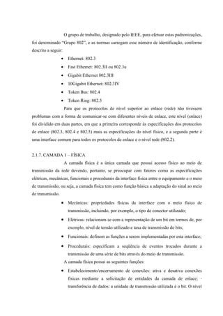 O grupo de trabalho, designado pelo IEEE, para efetuar estas padronizações,
foi denominado “Grupo 802”, e as normas carregam esse número de identificação, conforme
descrito a seguir:
• Ethernet: 802.3
• Fast Ethernet: 802.3II ou 802.3u
• Gigabit Ethernet 802.3III
• 10Gigabit Ethernet: 802.3IV
• Token Bus: 802.4
• Token Ring: 802.5
Para que os protocolos de nível superior ao enlace (rede) não tivessem
problemas com a forma de comunicar-se com diferentes níveis de enlace, este nível (enlace)
foi dividido em duas partes, em que a primeira corresponde às especificações dos protocolos
de enlace (802.3, 802.4 e 802.5) mais as especificações do nível físico, e a segunda parte é
uma interface comum para todos os protocolos de enlace e o nível rede (802.2).
2.1.7. CAMADA 1 – FÍSICA
A camada física é a única camada que possui acesso físico ao meio de
transmissão da rede devendo, portanto, se preocupar com fatores como as especificações
elétricas, mecânicas, funcionais e procedurais da interface física entre o equipamento e o meio
de transmissão, ou seja, a camada física tem como função básica a adaptação do sinal ao meio
de transmissão.
• Mecânicas: propriedades físicas da interface com o meio físico de
transmissão, incluindo, por exemplo, o tipo de conector utilizado;
• Elétricas: relacionam-se com a representação de um bit em termos de, por
exemplo, nível de tensão utilizado e taxa de transmissão de bits;
• Funcionais: definem as funções a serem implementadas por esta interface;
• Procedurais: especificam a seqüência de eventos trocados durante a
transmissão de uma série de bits através do meio de transmissão.
A camada física possui as seguintes funções:
• Estabelecimento/encerramento de conexões: ativa e desativa conexões
físicas mediante a solicitação de entidades da camada de enlace; ·
transferência de dados: a unidade de transmissão utilizada é o bit. O nível
 