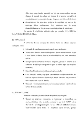 físico tem como função transmitir os bits na mesma ordem em que
chegam da camada de enlace (no sistema de origem) e entregá-los à
camada de enlace na mesma ordem que chegaram (no sistema de destino);
• Gerenciamento das conexões: gerência da qualidade de serviço das
conexões físicas estabelecidas. Deve monitorar taxa de erros,
disponibilidade de serviço, taxa de transmissão, atraso de trânsito etc.
Os padrões de nível físico utilizados são, por exemplo, X.21, X.21 bis,
V.24, V.28, RS-232 I.430, I.431 etc.
2.2 VANTAGENS
A utilização de um ambiente de sistema aberto nos oferece algumas
vantagens, como:
• Liberdade de escolha entre soluções de diversos fabricantes;
• Acesso mais rápido a novas tecnologias e a preços mais acessíveis, já que
é mais barato e rápido fabricar produtos baseados em uma plataforma
padrão;
• Redução de investimentos em novas máquinas, já que os sistemas e os
softwares de aplicação são portáveis para os vários tipos de máquinas
existentes;
• Maior flexibilidade e simplicidade de implementação;
• Cada camada é isolada, logo pode ser trabalhada independentemente das
camadas superior e inferior e mudanças podem ser feitas nos padrões de
uma camada sem afetar as demais;
• O modelo é complementado com padrões que especificam o protocolo e o
serviço de cada camada.
2.3 DESVANTAGENS
Além das vantagens, podemos observar algumas desvantagens:
• Quando as empresas começaram a reconhecer a necessidade de
interoperabilidade entre as redes, somente o seu rival TCP/IP estava
disponível e pronto para seguir, por isso o Modelo OSI não floresceu,
decepcionando desta forma os projetistas deste modelo, porque
 